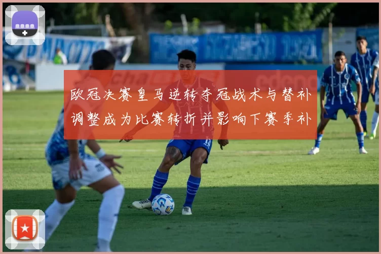 欧冠决赛皇马逆转夺冠战术与替补调整成为比赛转折并影响下赛季补强部署