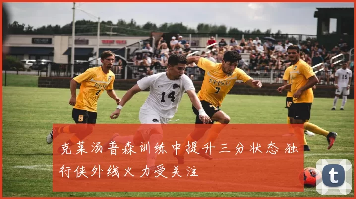 克莱汤普森训练中提升三分状态 独行侠外线火力受关注