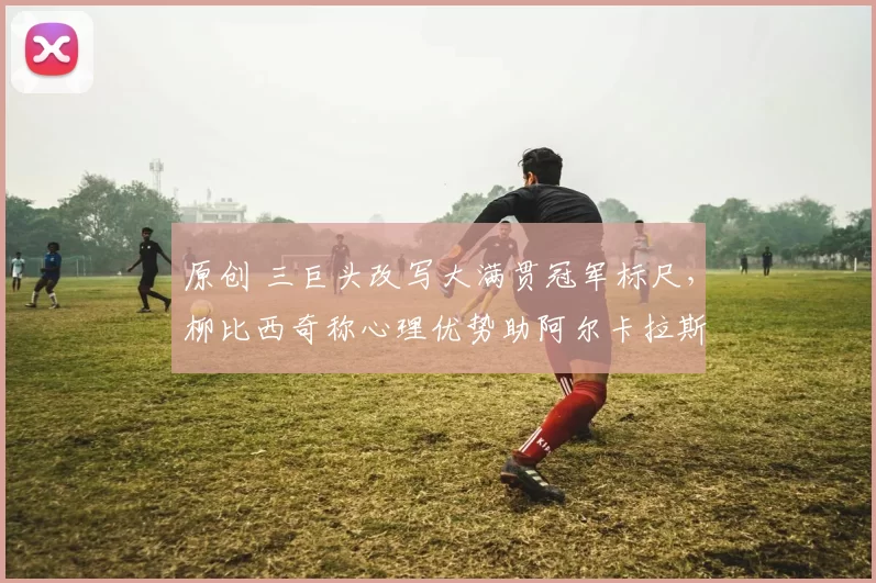 原创 三巨头改写大满贯冠军标尺，柳比西奇称心理优势助阿尔卡拉斯飞速前行