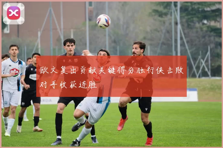 欧文复出贡献关键得分独行侠击败对手收获连胜