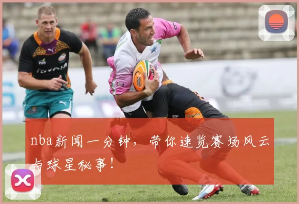 nba新闻一分钟，带你速览赛场风云与球星秘事！