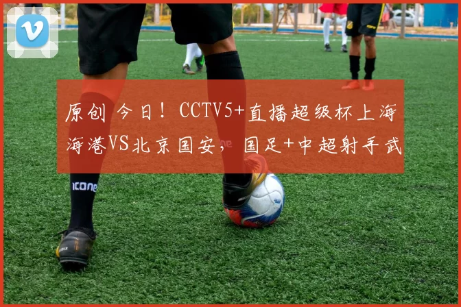 原创 今日！CCTV5+直播超级杯上海海港VS北京国安，国足+中超射手武磊能否出战？