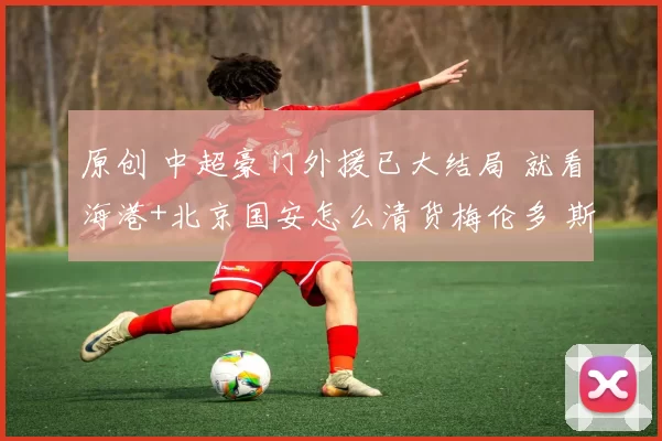 原创 中超豪门外援已大结局 就看海港+北京国安怎么清货梅伦多 斯帕