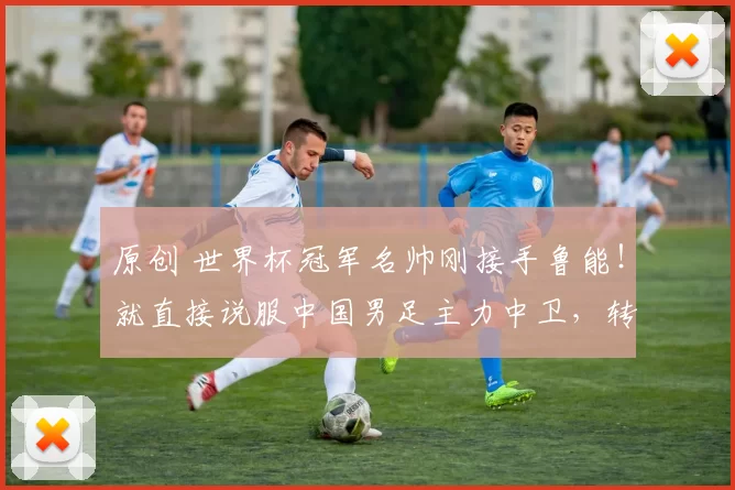 原创 世界杯冠军名帅刚接手鲁能！就直接说服中国男足主力中卫，转会来球队效力