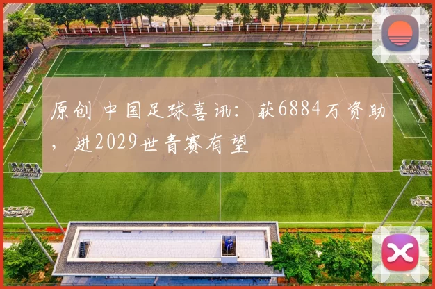 原创 中国足球喜讯：获6884万资助，进2029世青赛有望