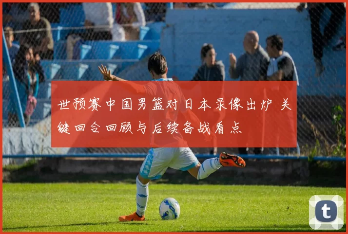 世预赛中国男篮对日本录像出炉 关键回合回顾与后续备战看点