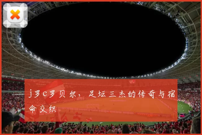 j罗c罗贝尔，足坛三杰的传奇与宿命交织
