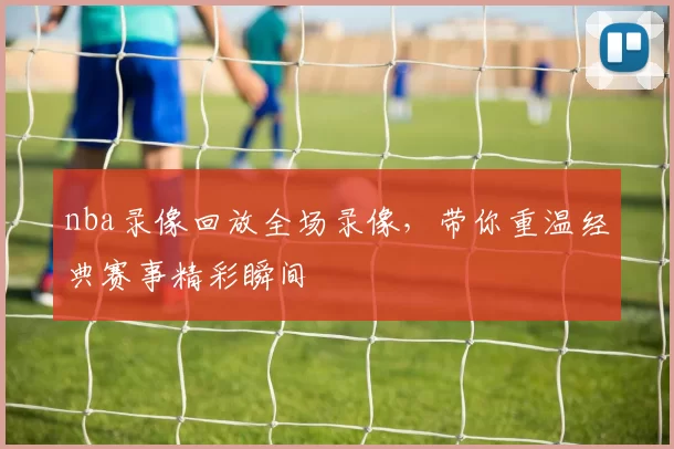 nba录像回放全场录像，带你重温经典赛事精彩瞬间