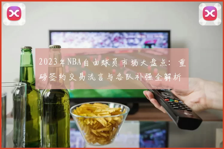 2023年NBA自由球员市场大盘点：重磅签约交易流言与各队补强全解析