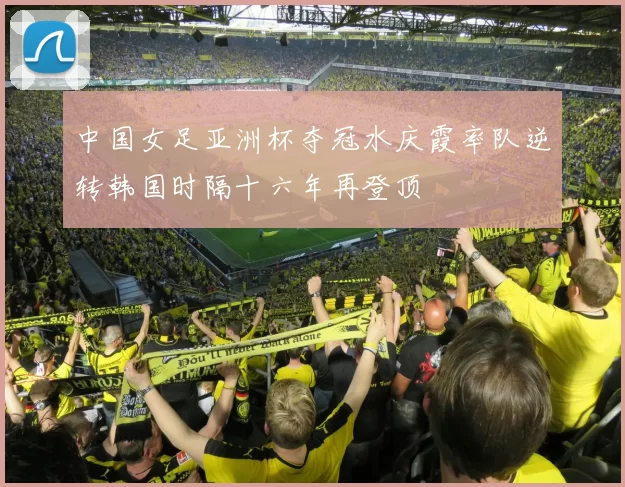 中国女足亚洲杯夺冠水庆霞率队逆转韩国时隔十六年再登顶