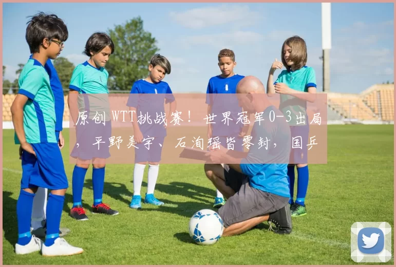 原创 WTT挑战赛!世界冠军0-3出局,平野美宇、石洵瑶皆零封,国乒大胜