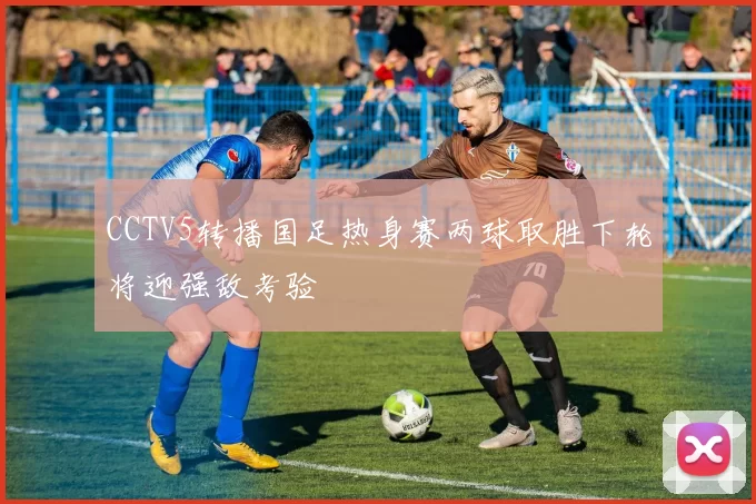 CCTV5转播国足热身赛两球取胜下轮将迎强敌考验