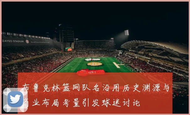 布鲁克林篮网队名沿用历史渊源与商业布局考量引发球迷讨论