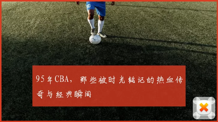 95年CBA，那些被时光铭记的热血传奇与经典瞬间