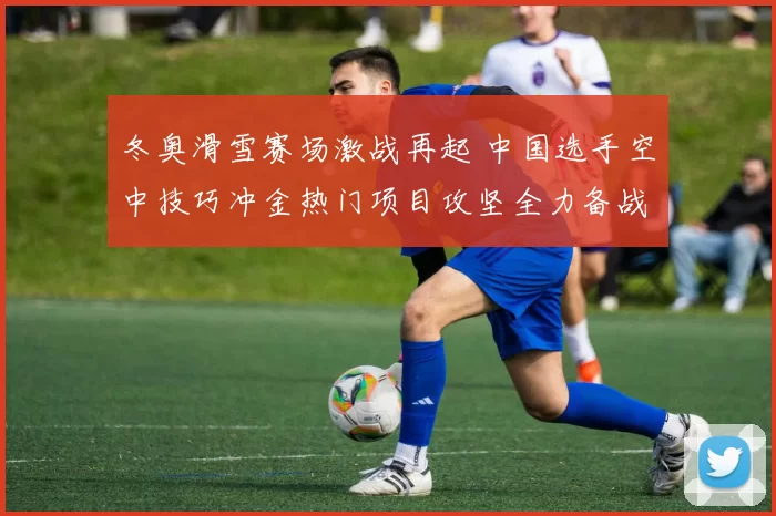 冬奥滑雪赛场激战再起 中国选手空中技巧冲金热门项目攻坚全力备战