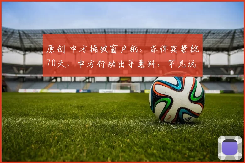 原创 中方捅破窗户纸，菲律宾禁航70天，中方行动出乎意料，罕见说了重话