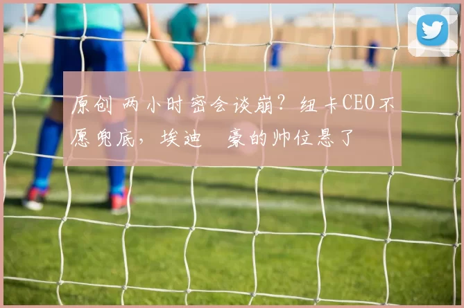 原创 两小时密会谈崩？纽卡CEO不愿兜底，埃迪・豪的帅位悬了