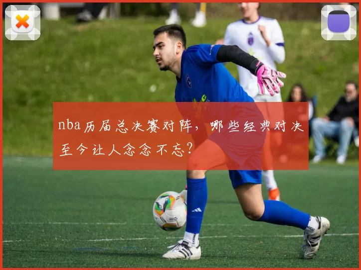 nba历届总决赛对阵，哪些经典对决至今让人念念不忘？