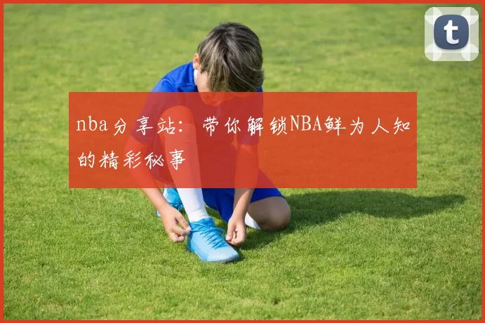 nba分享站：带你解锁NBA鲜为人知的精彩秘事