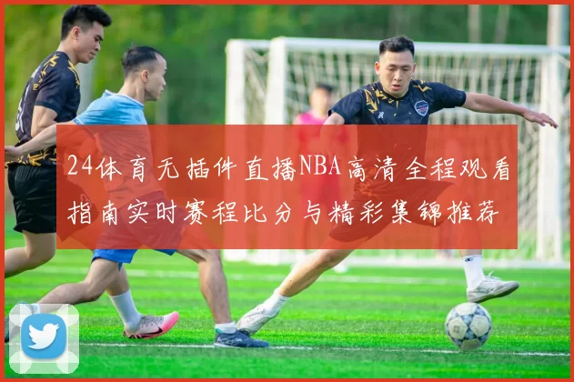 24体育无插件直播NBA高清全程观看指南实时赛程比分与精彩集锦推荐