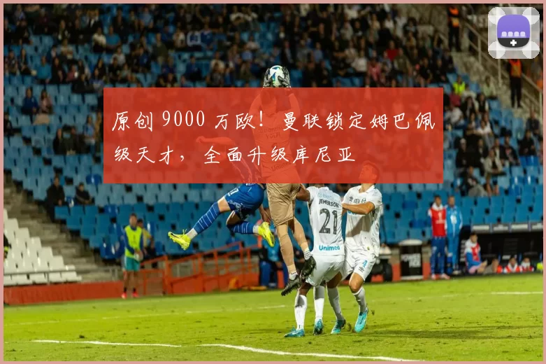 原创 9000 万欧！曼联锁定姆巴佩级天才，全面升级库尼亚