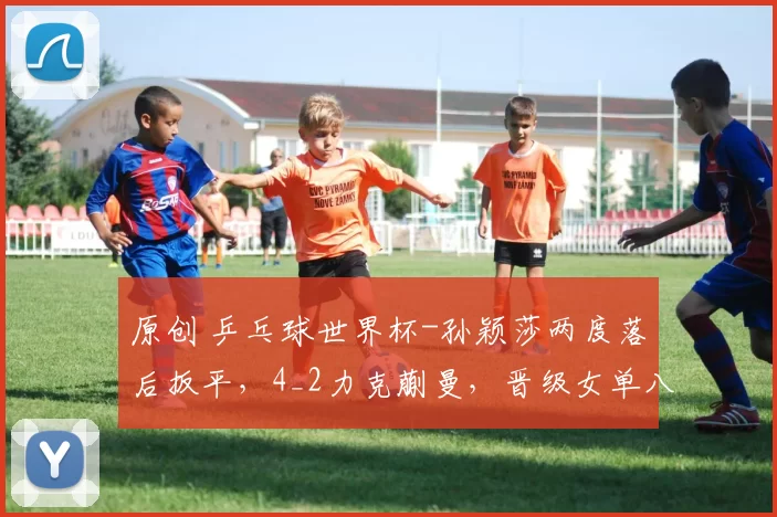 原创 乒乓球世界杯-孙颖莎两度落后扳平，4_2力克蒯曼，晋级女单八强