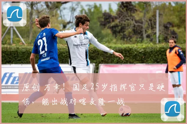 原创 万幸！国足25岁指挥官只是硬伤，能出战对喀麦隆一战