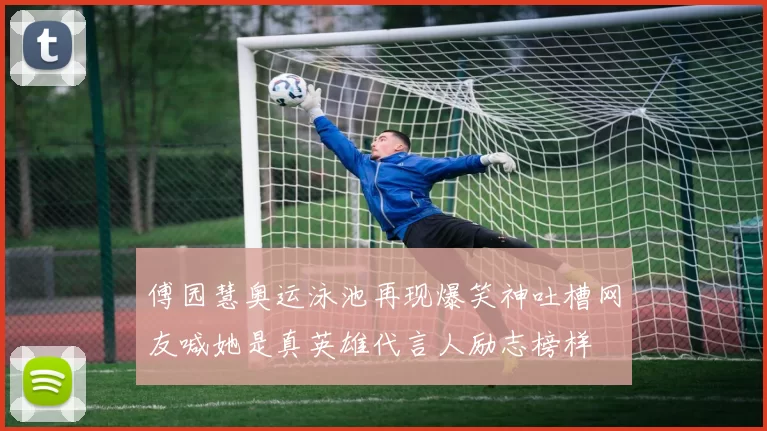 傅园慧奥运泳池再现爆笑神吐槽网友喊她是真英雄代言人励志榜样