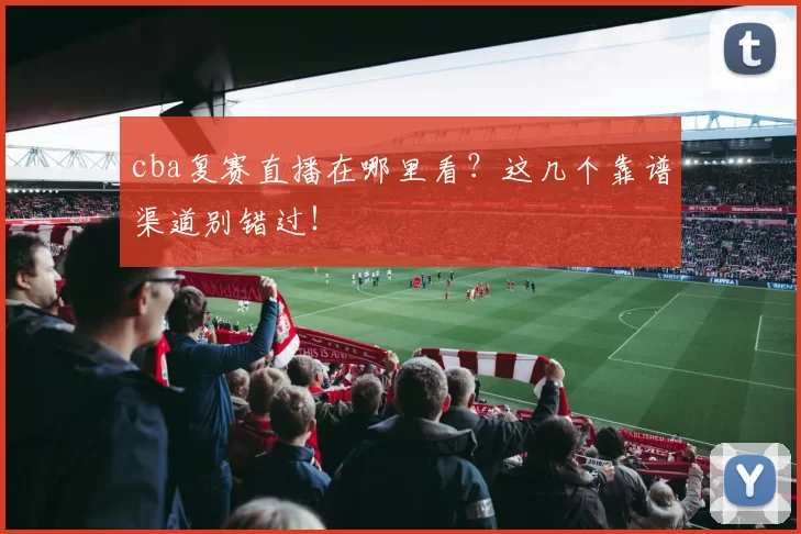 cba复赛直播在哪里看？这几个靠谱渠道别错过！