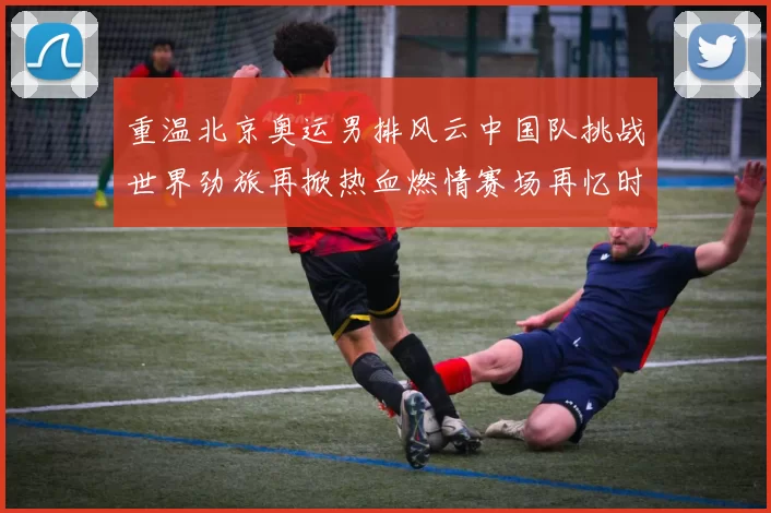 重温北京奥运男排风云中国队挑战世界劲旅再掀热血燃情赛场再忆时
