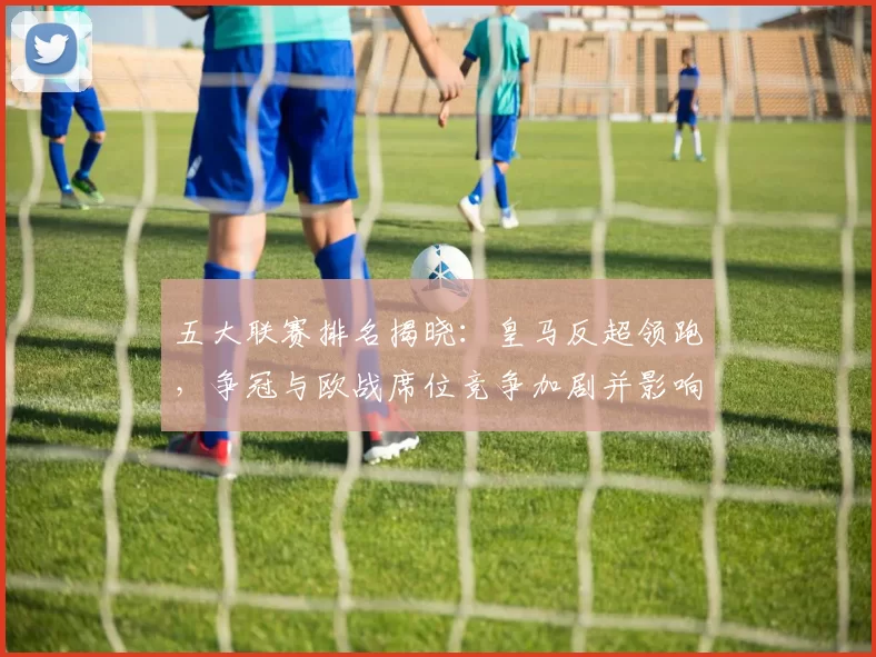 五大联赛排名揭晓：皇马反超领跑，争冠与欧战席位竞争加剧并影响转会与排兵