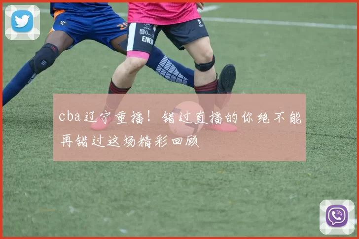 cba辽宁重播！错过直播的你绝不能再错过这场精彩回顾