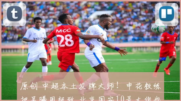 原创 中超本土发牌大师！申花教练把吴曦用极致 北京国安10号大佬也不错