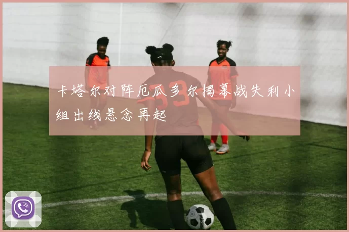 卡塔尔对阵厄瓜多尔揭幕战失利小组出线悬念再起