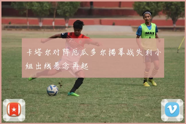 卡塔尔对阵厄瓜多尔揭幕战失利小组出线悬念再起