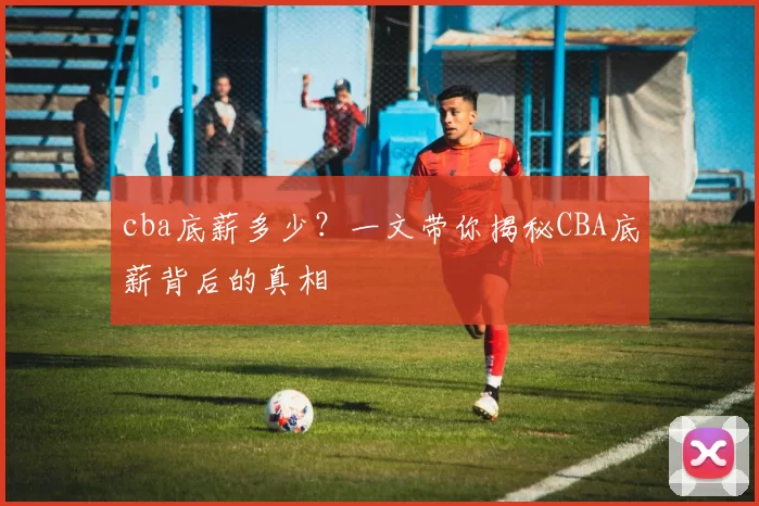 cba底薪多少？一文带你揭秘CBA底薪背后的真相