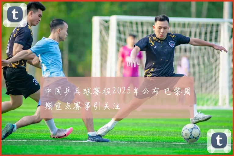 中国乒乓球赛程2025年公布 巴黎周期重点赛事引关注