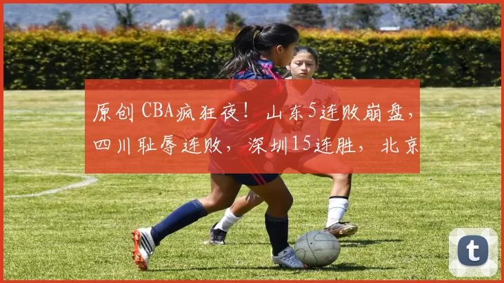 原创 CBA疯狂夜！山东5连败崩盘，四川耻辱连败，深圳15连胜，北京逆袭