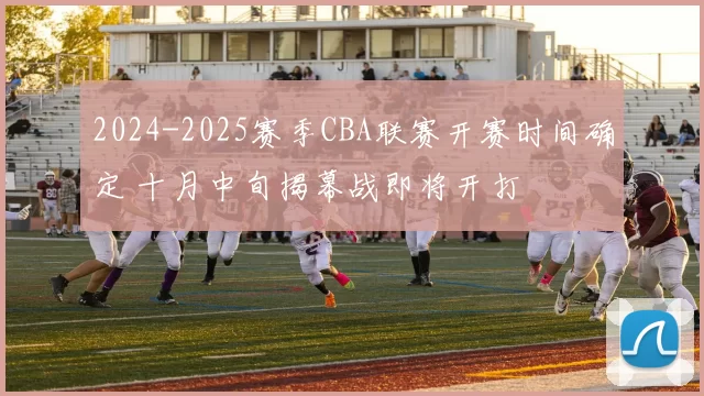 2024-2025赛季CBA联赛开赛时间确定 十月中旬揭幕战即将开打