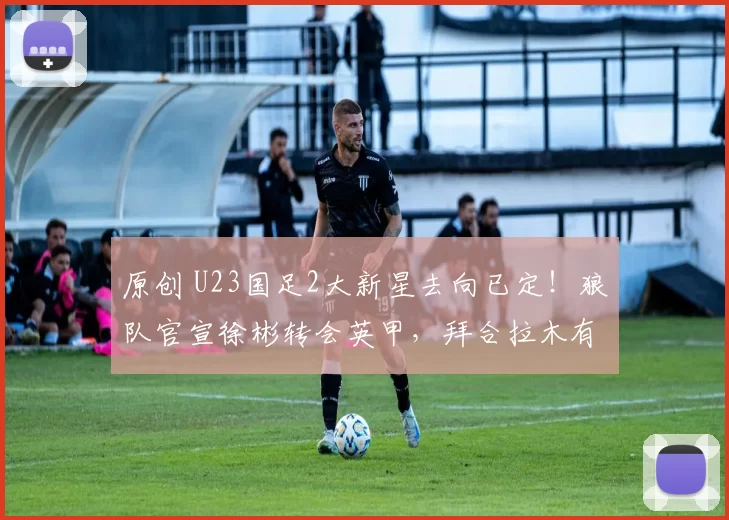 原创 U23国足2大新星去向已定！狼队官宣徐彬转会英甲，拜合拉木有望加盟蓉城