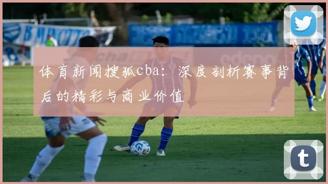 体育新闻搜狐cba：深度剖析赛事背后的精彩与商业价值