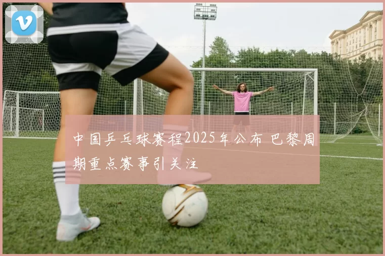 中国乒乓球赛程2025年公布 巴黎周期重点赛事引关注