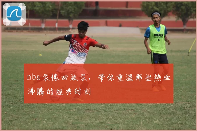 nba录像回放录，带你重温那些热血沸腾的经典时刻