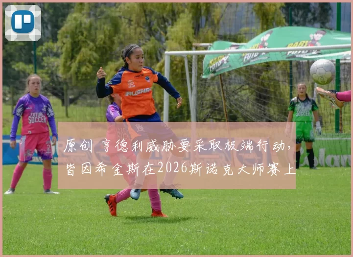 原创 亨德利威胁要采取极端行动，皆因希金斯在2026斯诺克大师赛上的发挥