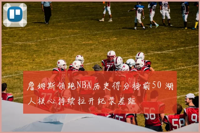 詹姆斯领跑NBA历史得分榜前50 湖人核心持续拉开纪录差距