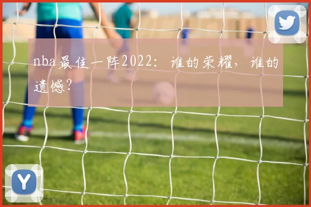 nba最佳一阵2022：谁的荣耀，谁的遗憾？