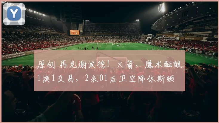 原创 再见谢泼德！火箭、魔术酝酿1换1交易，2米01后卫空降休斯顿