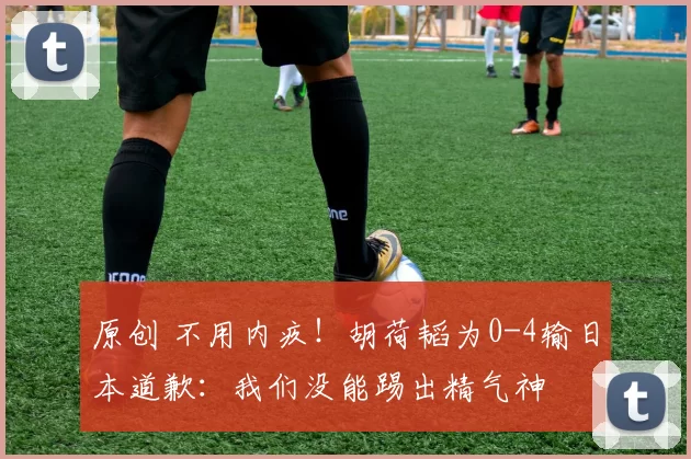 原创 不用内疚！胡荷韬为0-4输日本道歉：我们没能踢出精气神