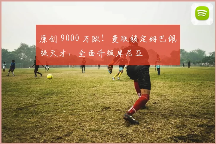 原创 9000 万欧！曼联锁定姆巴佩级天才，全面升级库尼亚