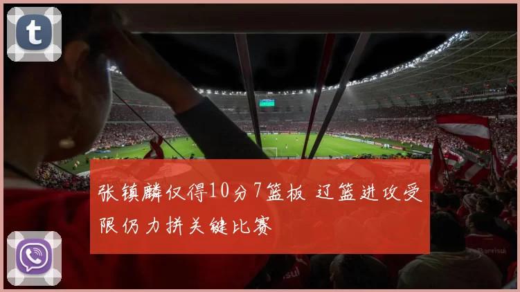 张镇麟仅得10分7篮板 辽篮进攻受限仍力拼关键比赛